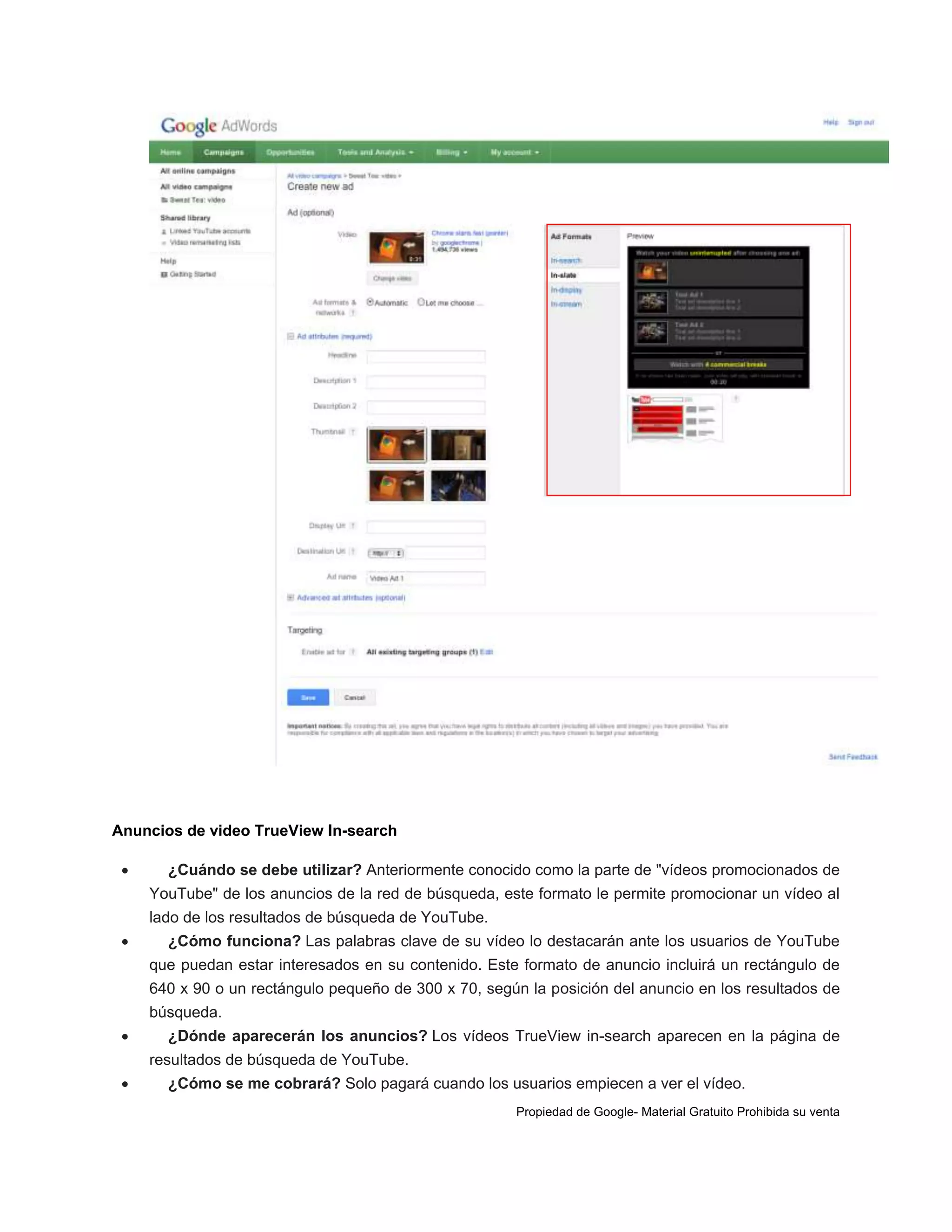 Anuncios de video TrueView In-search


¿Cuándo se debe utilizar? Anteriormente conocido como la parte de "vídeos promocionados de
YouTube" de los anuncios de la red de búsqueda, este formato le permite promocionar un vídeo al
lado de los resultados de búsqueda de YouTube.



¿Cómo funciona? Las palabras clave de su vídeo lo destacarán ante los usuarios de YouTube
que puedan estar interesados en su contenido. Este formato de anuncio incluirá un rectángulo de
640 x 90 o un rectángulo pequeño de 300 x 70, según la posición del anuncio en los resultados de
búsqueda.



¿Dónde aparecerán los anuncios? Los vídeos TrueView in-search aparecen en la página de
resultados de búsqueda de YouTube.



¿Cómo se me cobrará? Solo pagará cuando los usuarios empiecen a ver el vídeo.
Propiedad de Google- Material Gratuito Prohibida su venta

 