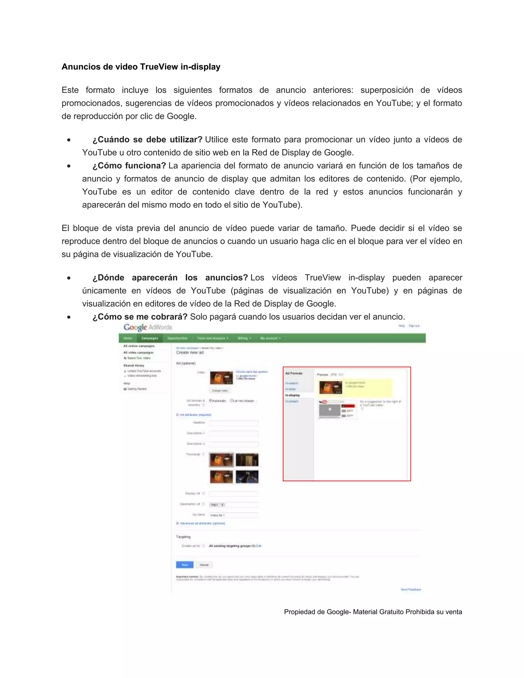 Anuncios de video TrueView in-display
Este formato incluye los siguientes formatos de anuncio anteriores: superposición de vídeos
promocionados, sugerencias de vídeos promocionados y vídeos relacionados en YouTube; y el formato
de reproducción por clic de Google.


¿Cuándo se debe utilizar? Utilice este formato para promocionar un vídeo junto a vídeos de
YouTube u otro contenido de sitio web en la Red de Display de Google.



¿Cómo funciona? La apariencia del formato de anuncio variará en función de los tamaños de
anuncio y formatos de anuncio de display que admitan los editores de contenido. (Por ejemplo,
YouTube es un editor de contenido clave dentro de la red y estos anuncios funcionarán y
aparecerán del mismo modo en todo el sitio de YouTube).

El bloque de vista previa del anuncio de vídeo puede variar de tamaño. Puede decidir si el vídeo se
reproduce dentro del bloque de anuncios o cuando un usuario haga clic en el bloque para ver el vídeo en
su página de visualización de YouTube.


¿Dónde aparecerán los anuncios? Los vídeos TrueView in-display pueden aparecer
únicamente en vídeos de YouTube (páginas de visualización en YouTube) y en páginas de
visualización en editores de vídeo de la Red de Display de Google.



¿Cómo se me cobrará? Solo pagará cuando los usuarios decidan ver el anuncio.

Propiedad de Google- Material Gratuito Prohibida su venta

 
