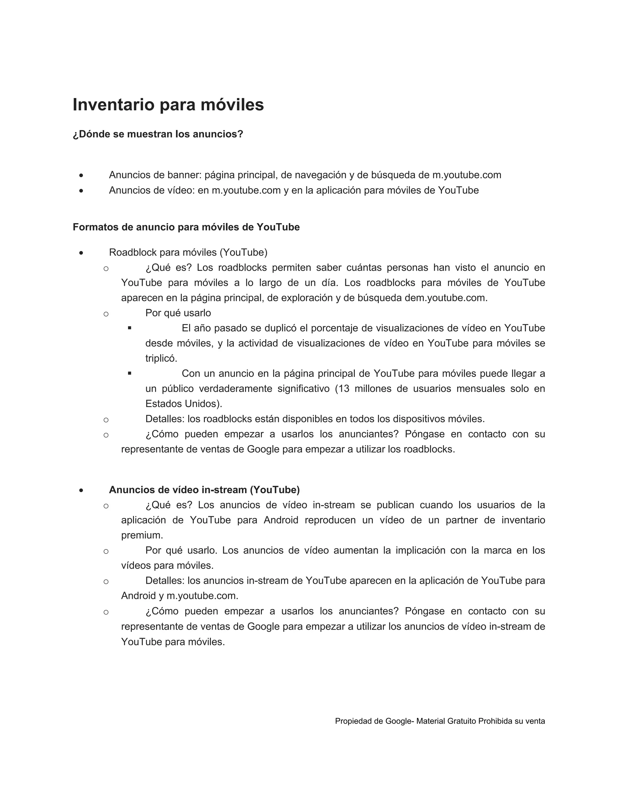 Inventario para móviles
¿Dónde se muestran los anuncios?



Anuncios de banner: página principal, de navegación y de búsqueda de m.youtube.com



Anuncios de vídeo: en m.youtube.com y en la aplicación para móviles de YouTube

Formatos de anuncio para móviles de YouTube


Roadblock para móviles (YouTube)
o
¿Qué es? Los roadblocks permiten saber cuántas personas han visto el anuncio en
YouTube para móviles a lo largo de un día. Los roadblocks para móviles de YouTube
aparecen en la página principal, de exploración y de búsqueda dem.youtube.com.
o
Por qué usarlo

El año pasado se duplicó el porcentaje de visualizaciones de vídeo en YouTube
desde móviles, y la actividad de visualizaciones de vídeo en YouTube para móviles se
triplicó.

Con un anuncio en la página principal de YouTube para móviles puede llegar a
un público verdaderamente significativo (13 millones de usuarios mensuales solo en
Estados Unidos).
o
Detalles: los roadblocks están disponibles en todos los dispositivos móviles.
o
¿Cómo pueden empezar a usarlos los anunciantes? Póngase en contacto con su
representante de ventas de Google para empezar a utilizar los roadblocks.



Anuncios de vídeo in-stream (YouTube)
o
¿Qué es? Los anuncios de vídeo in-stream se publican cuando los usuarios de la
aplicación de YouTube para Android reproducen un vídeo de un partner de inventario
premium.
o
Por qué usarlo. Los anuncios de vídeo aumentan la implicación con la marca en los
vídeos para móviles.
o
Detalles: los anuncios in-stream de YouTube aparecen en la aplicación de YouTube para
Android y m.youtube.com.
o

¿Cómo pueden empezar a usarlos los anunciantes? Póngase en contacto con su
representante de ventas de Google para empezar a utilizar los anuncios de vídeo in-stream de
YouTube para móviles.

Propiedad de Google- Material Gratuito Prohibida su venta

 