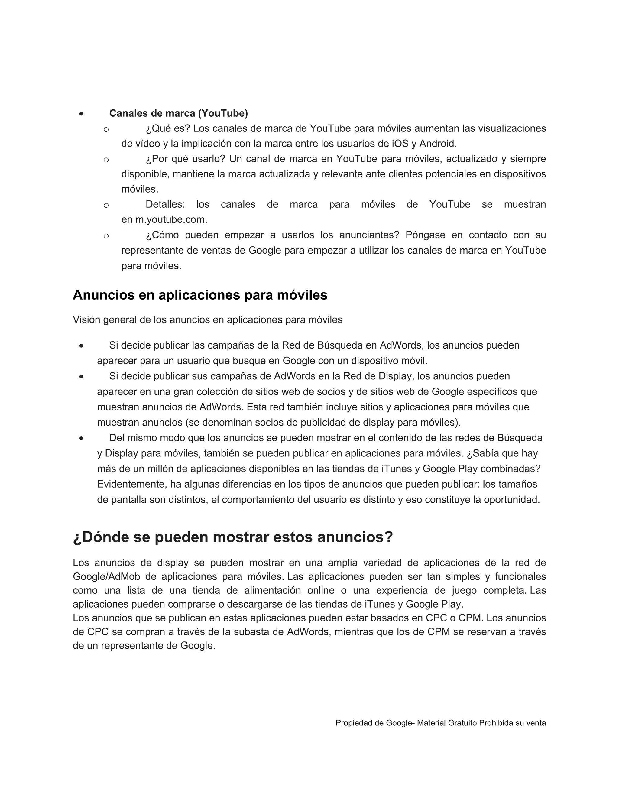 

Canales de marca (YouTube)
o
¿Qué es? Los canales de marca de YouTube para móviles aumentan las visualizaciones
de vídeo y la implicación con la marca entre los usuarios de iOS y Android.
o
¿Por qué usarlo? Un canal de marca en YouTube para móviles, actualizado y siempre
disponible, mantiene la marca actualizada y relevante ante clientes potenciales en dispositivos
móviles.
o
Detalles: los canales de marca para móviles de YouTube se muestran
en m.youtube.com.
o

¿Cómo pueden empezar a usarlos los anunciantes? Póngase en contacto con su
representante de ventas de Google para empezar a utilizar los canales de marca en YouTube
para móviles.

Anuncios en aplicaciones para móviles
Visión general de los anuncios en aplicaciones para móviles


Si decide publicar las campañas de la Red de Búsqueda en AdWords, los anuncios pueden
aparecer para un usuario que busque en Google con un dispositivo móvil.



Si decide publicar sus campañas de AdWords en la Red de Display, los anuncios pueden
aparecer en una gran colección de sitios web de socios y de sitios web de Google específicos que
muestran anuncios de AdWords. Esta red también incluye sitios y aplicaciones para móviles que
muestran anuncios (se denominan socios de publicidad de display para móviles).



Del mismo modo que los anuncios se pueden mostrar en el contenido de las redes de Búsqueda
y Display para móviles, también se pueden publicar en aplicaciones para móviles. ¿Sabía que hay
más de un millón de aplicaciones disponibles en las tiendas de iTunes y Google Play combinadas?
Evidentemente, ha algunas diferencias en los tipos de anuncios que pueden publicar: los tamaños
de pantalla son distintos, el comportamiento del usuario es distinto y eso constituye la oportunidad.

¿Dónde se pueden mostrar estos anuncios?
Los anuncios de display se pueden mostrar en una amplia variedad de aplicaciones de la red de
Google/AdMob de aplicaciones para móviles. Las aplicaciones pueden ser tan simples y funcionales
como una lista de una tienda de alimentación online o una experiencia de juego completa. Las
aplicaciones pueden comprarse o descargarse de las tiendas de iTunes y Google Play.
Los anuncios que se publican en estas aplicaciones pueden estar basados en CPC o CPM. Los anuncios
de CPC se compran a través de la subasta de AdWords, mientras que los de CPM se reservan a través
de un representante de Google.

Propiedad de Google- Material Gratuito Prohibida su venta

 