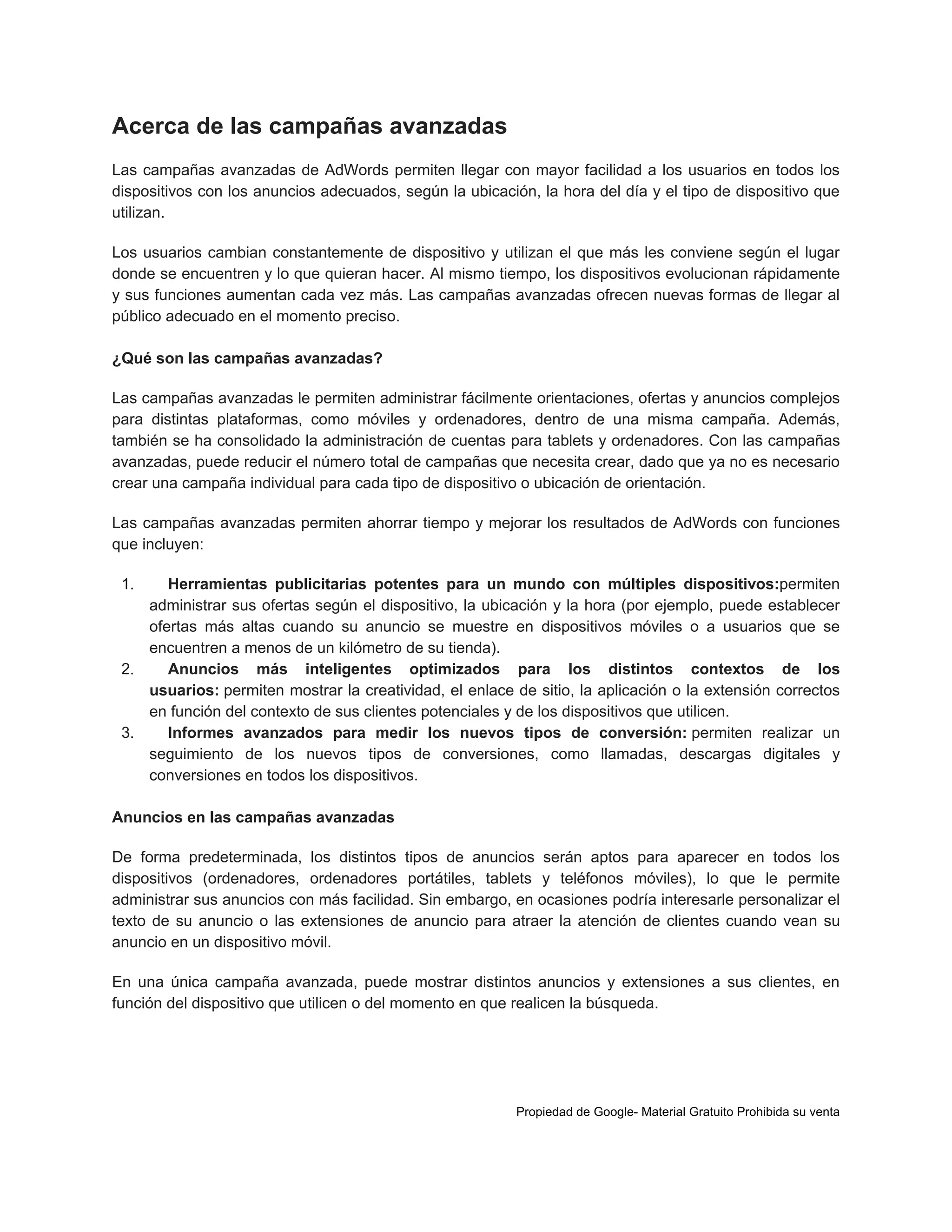 Acerca de las campañas avanzadas
Las campañas avanzadas de AdWords permiten llegar con mayor facilidad a los usuarios en todos los
dispositivos con los anuncios adecuados, según la ubicación, la hora del día y el tipo de dispositivo que
utilizan.
Los usuarios cambian constantemente de dispositivo y utilizan el que más les conviene según el lugar
donde se encuentren y lo que quieran hacer. Al mismo tiempo, los dispositivos evolucionan rápidamente
y sus funciones aumentan cada vez más. Las campañas avanzadas ofrecen nuevas formas de llegar al
público adecuado en el momento preciso.
¿Qué son las campañas avanzadas?
Las campañas avanzadas le permiten administrar fácilmente orientaciones, ofertas y anuncios complejos
para distintas plataformas, como móviles y ordenadores, dentro de una misma campaña. Además,
también se ha consolidado la administración de cuentas para tablets y ordenadores. Con las campañas
avanzadas, puede reducir el número total de campañas que necesita crear, dado que ya no es necesario
crear una campaña individual para cada tipo de dispositivo o ubicación de orientación.
Las campañas avanzadas permiten ahorrar tiempo y mejorar los resultados de AdWords con funciones
que incluyen:
1.

Herramientas publicitarias potentes para un mundo con múltiples dispositivos:permiten
administrar sus ofertas según el dispositivo, la ubicación y la hora (por ejemplo, puede establecer
ofertas más altas cuando su anuncio se muestre en dispositivos móviles o a usuarios que se
encuentren a menos de un kilómetro de su tienda).
2.
Anuncios más inteligentes optimizados para los distintos contextos de los
usuarios: permiten mostrar la creatividad, el enlace de sitio, la aplicación o la extensión correctos
en función del contexto de sus clientes potenciales y de los dispositivos que utilicen.
3.
Informes avanzados para medir los nuevos tipos de conversión: permiten realizar un
seguimiento de los nuevos tipos de conversiones, como llamadas, descargas digitales y
conversiones en todos los dispositivos.
Anuncios en las campañas avanzadas
De forma predeterminada, los distintos tipos de anuncios serán aptos para aparecer en todos los
dispositivos (ordenadores, ordenadores portátiles, tablets y teléfonos móviles), lo que le permite
administrar sus anuncios con más facilidad. Sin embargo, en ocasiones podría interesarle personalizar el
texto de su anuncio o las extensiones de anuncio para atraer la atención de clientes cuando vean su
anuncio en un dispositivo móvil.
En una única campaña avanzada, puede mostrar distintos anuncios y extensiones a sus clientes, en
función del dispositivo que utilicen o del momento en que realicen la búsqueda.

Propiedad de Google- Material Gratuito Prohibida su venta

 