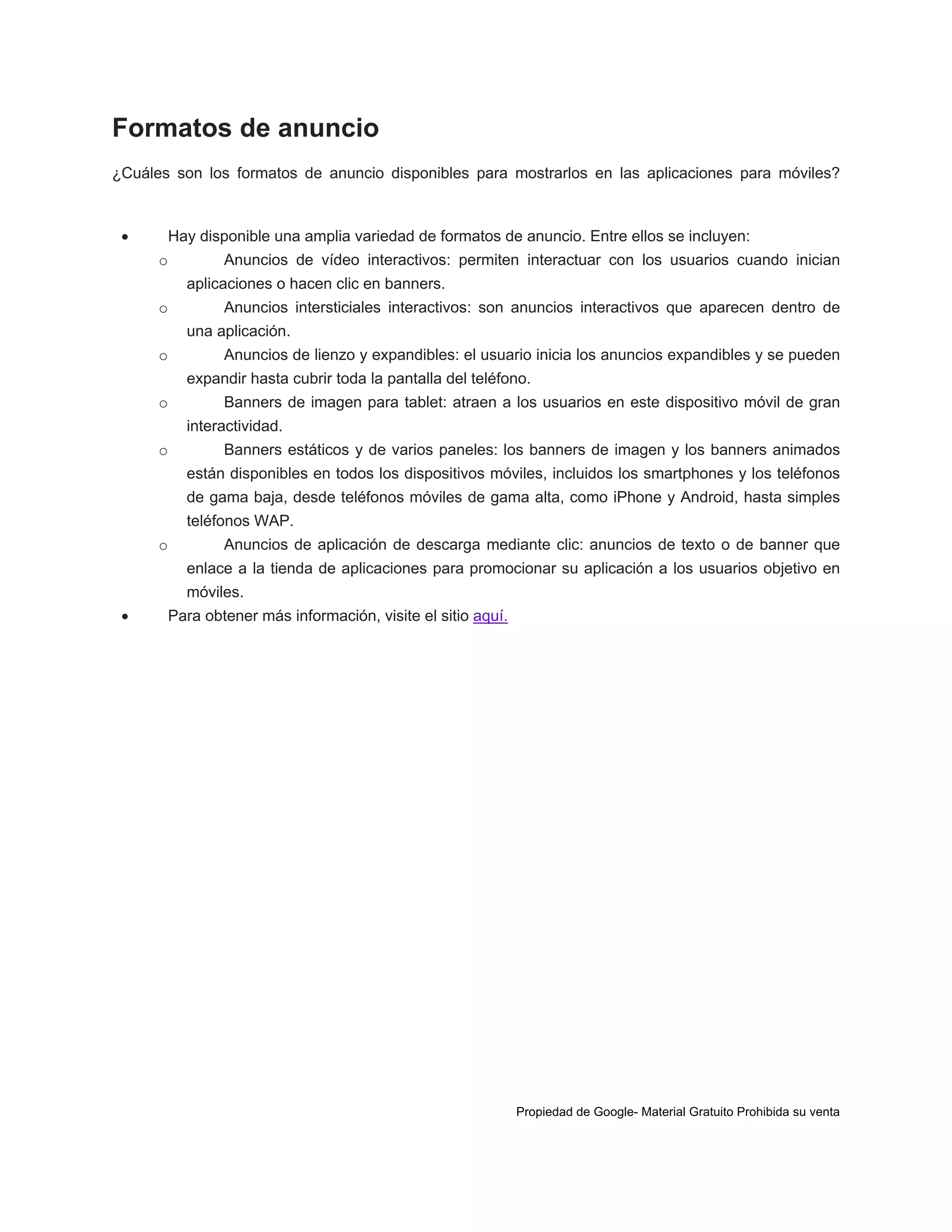 Formatos de anuncio
¿Cuáles son los formatos de anuncio disponibles para mostrarlos en las aplicaciones para móviles?



Hay disponible una amplia variedad de formatos de anuncio. Entre ellos se incluyen:
o

Anuncios de vídeo interactivos: permiten interactuar con los usuarios cuando inician
aplicaciones o hacen clic en banners.

o

Anuncios intersticiales interactivos: son anuncios interactivos que aparecen dentro de
una aplicación.

o

Anuncios de lienzo y expandibles: el usuario inicia los anuncios expandibles y se pueden
expandir hasta cubrir toda la pantalla del teléfono.

o

Banners de imagen para tablet: atraen a los usuarios en este dispositivo móvil de gran
interactividad.

o

Banners estáticos y de varios paneles: los banners de imagen y los banners animados
están disponibles en todos los dispositivos móviles, incluidos los smartphones y los teléfonos
de gama baja, desde teléfonos móviles de gama alta, como iPhone y Android, hasta simples
teléfonos WAP.

o

Anuncios de aplicación de descarga mediante clic: anuncios de texto o de banner que
enlace a la tienda de aplicaciones para promocionar su aplicación a los usuarios objetivo en
móviles.



Para obtener más información, visite el sitio aquí.

Propiedad de Google- Material Gratuito Prohibida su venta

 