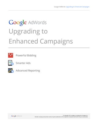 Google AdWords Upgrading to Enhanced Campaigns
© Copyright 2013. Google is a trademark of Google, Inc.
All other company and product names may be trademarks of the respective companies with which they are associated.
Upgrading to
Enhanced Campaigns
Powerful Bidding
Smarter Ads
Advanced Reporting
 