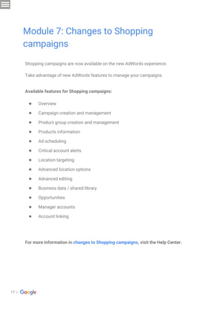17 |
Shopping campaigns are now available on the new AdWords experience.
Take advantage of new AdWords features to manage your campaigns.
Available features for Shopping campaigns:
● Overview
● Campaign creation and management
● Product group creation and management
● Products information
● Ad scheduling
● Critical account alerts
● Location targeting
● Advanced location options
● Advanced editing
● Business data / shared library
● Opportunities
● Manager accounts
● Account linking
For more information in changes to Shopping campaigns, visit the Help Center.
Module 7: Changes to Shopping
campaigns
 