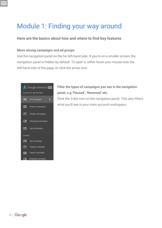 6 |
Here are the basics about how and where to find key features
Move among campaigns and ad groups
Use the navigation panel on the far left-hand side. If you're on a smaller screen, the
navigation panel is hidden by default. To open it, either hover your mouse over the
left-hand side of the page, or click the arrow icon.
Module 1: Finding your way around
Filter the types of campaigns you see in the navigation
panel, e.g ‘Paused’, ‘Removed’ etc.
Click the 3-dot icon on the navigation panel. This also filters
what you'll see in your main account workspace.
All campaigns
Search campaigns
Display campaigns
Shopping campaigns
App campaigns
Customer ID: 000-000-0000
App campaign
Display campaign
Search campaign
Shopping campaign
Enabled
 