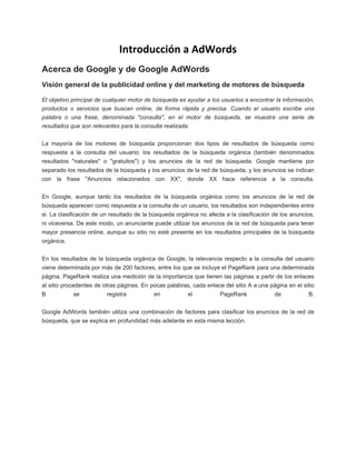 Introducción a AdWords
Acerca de Google y de Google AdWords
Visión general de la publicidad online y del marketing de motores de búsqueda
El objetivo principal de cualquier motor de búsqueda es ayudar a los usuarios a encontrar la información,
productos o servicios que buscan online, de forma rápida y precisa. Cuando el usuario escribe una
palabra o una frase, denominada "consulta", en el motor de búsqueda, se muestra una serie de
resultados que son relevantes para la consulta realizada.
La mayoría de los motores de búsqueda proporcionan dos tipos de resultados de búsqueda como
respuesta a la consulta del usuario: los resultados de la búsqueda orgánica (también denominados
resultados "naturales" o "gratuitos") y los anuncios de la red de búsqueda. Google mantiene por
separado los resultados de la búsqueda y los anuncios de la red de búsqueda, y los anuncios se indican
con la frase "Anuncios relacionados con XX", donde XX hace referencia a la consulta.
En Google, aunque tanto los resultados de la búsqueda orgánica como los anuncios de la red de
búsqueda aparecen como respuesta a la consulta de un usuario, los resultados son independientes entre
si. La clasificación de un resultado de la búsqueda orgánica no afecta a la clasificación de los anuncios,
ni viceversa. De este modo, un anunciante puede utilizar los anuncios de la red de búsqueda para tener
mayor presencia online, aunque su sitio no esté presente en los resultados principales de la búsqueda
orgánica.
En los resultados de la búsqueda orgánica de Google, la relevancia respecto a la consulta del usuario
viene determinada por más de 200 factores, entre los que se incluye el PageRank para una determinada
página. PageRank realiza una medición de la importancia que tienen las páginas a partir de los enlaces
al sitio procedentes de otras páginas. En pocas palabras, cada enlace del sitio A a una página en el sitio
B

se

registra

en

el

PageRank

de

B.

Google AdWords también utiliza una combinación de factores para clasificar los anuncios de la red de
búsqueda, que se explica en profundidad más adelante en esta misma lección.

 