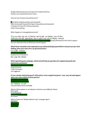 Google AdwordsQuestionAnswersforFundamentalTest
Answersare markedwithGreenColor..
How can we increase lowqualityscore ?
A By Optimizinglowqualtiyscore keywords
B By removingall lowperformingorlowqualityscore keywords
C Double the max CPC of those keywords
D Don't do anything
What happensinmanagedplacements?
You can select any site on Internet and Google can display your ad their
AdWords will find appropriate sites to place your ads on Display network
An advertisercanchoose specificsitesorplacesonGoogle DisplayNetworkfortheiradsto appear
You can selectone site onwhichyourad will appear
Whichfactor shouldbe most important to you while decidingkeywordbids inmanual cost-per-clink
bidding,whenyour main aim is to getConversions?
Use traffic estimator
Profitfroma paidclick
Qualityscore of keyword
first page bid estimate
While optimizingyourcampaign, which tool will help you getideas for negative keywordsand
placementsexclusions?
Placement Performance Report
AdwordsEditor
TrafficEstimator
List suggestor
If I use a broad matchedkeyword 'oldfurniture' and a negative keyword '-new',yourad could appear
whenuser enterswhich of these queries?
Old tables and furnitures
oldfurniture forbedroom
new furniture on sale
newand oldfurniture available
Which of these options is not allowed in Ad text as per AdWords Policy?
Get a quote
Free Shipping!
Great offers, Click here
All of these
Which of these are "Display Network only" campaign types?
Standard
Remarketing
All features
Mobile apps
 