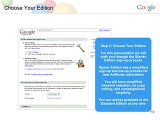 Choose Your Edition Step 2: Choose Your Edition For this presentation we will walk you through the Starter Edition sign-up process Starter Edition has a simplified sign-up and set-up process for new AdWords advertisers You will have simplified keyword selection, ad copy writing, and campaign/local targeting You can always graduate to the Standard Edition at any time   