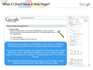 What if I Dont Have a Web Page? Hosted business pages are informational sites that new AdWords advertisers may create when setting up advertising campaigns. If you have a small business and would like to advertise with Google AdWords, but you don't have a website, you can create a hosted page to showcase your business. It usually takes only 15 minutes to set up. With AdWords and hosted business pages, you'll be able to reach potential customers with a few quick and easy steps.  