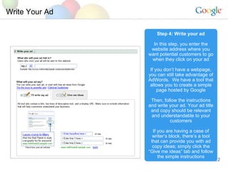 Write Your Ad Step 4: Write your ad In this step, you enter the website address where you want potential customers to go when they click on your ad If you dont have a webpage, you can still take advantage of AdWords.  We have a tool that allows you to create a simple page hosted by Google Then, follow the instructions and write your ad. Your ad title and copy should be relevant and understandable to your customers If you are having a case of writers block, theres a tool that can provide you with ad copy ideas; simply click the Give me ideas tab and follow the simple instructions 