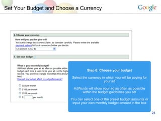 Set Your Budget and Choose a Currency Step 6: Choose your budget Select the currency in which you will be paying for your ad AdWords will show your ad as often as possible within the budget guidelines you set You can select one of the preset budget amounts or input your own monthly budget amount in the box 