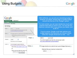 Using Budgets With AdWords, you can set your advertising budget to whatever you desire. Simply enter a monthly budget amount into the box in the Budget section For more control, you can even decide how much each customer lead (click) is worth to you. You can set your maximum cost-per-click to any amount you desire, such as $0.10 If youre unsure, Google could help optimize your budget based on the keywords you choose; simply check the Google should set my bids box 