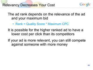 Relevancy Decreases Your Cost  The ad rank depends on the relevance of the ad and your maximum bid Rank = Quality Score * Maximum CPC It is possible for the higher ranked ad to have a lower cost per click than its competitors If your ad is more relevant, you can still compete against someone with more money 