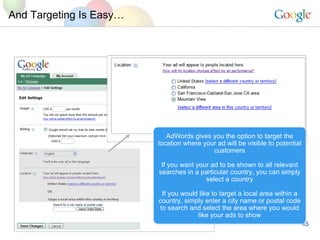 And Targeting Is Easy AdWords gives you the option to target the location where your ad will be visible to potential customers If you want your ad to be shown to all relevant searches in a particular country, you can simply select a country If you would like to target a local area within a country, simply enter a city name or postal code to search and select the area where you would like your ads to show 94043 