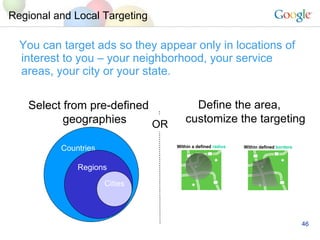 Regional and Local Targeting You can target ads so they appear only in locations of interest to you C your neighborhood, your service areas, your city or your state. Select from pre-defined geographies Countries  Regions Cities Define the area, customize the targeting OR Within a defined  radius Within defined  borders 