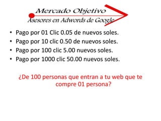 Pago por 01 Clic 0.05 de nuevos soles.Pago por 10 clic 0.50 de nuevos soles.Pago por 100 clic 5.00 nuevos soles.Pago por 1000 clic 50.00 nuevos soles.¿De 100 personas que entran a tu web que te compre 01 persona?