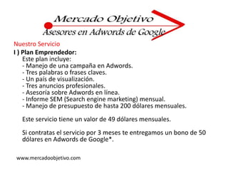 Nuestro ServicioI ) Plan Emprendedor:Este plan incluye:- Manejo de una campaña en Adwords.- Tres palabras o frases claves.- Un país de visualización.- Tres anuncios profesionales.- Asesoría sobre Adwords en línea.- Informe SEM (Search engine marketing) mensual.- Manejo de presupuesto de hasta 200 dólares mensuales.Este servicio tiene un valor de 49 dólares mensuales.Si contratas el servicio por 3 meses te entregamos un bono de 50 dólares en Adwords de Google*.www.mercadoobjetivo.com