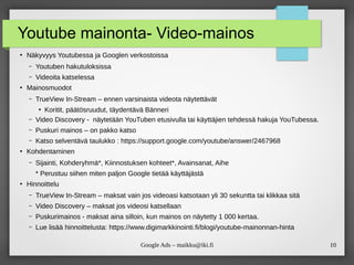10
Google Ads – maikku@iki.fi
Youtube mainonta- Video-mainos
●
Näkyvyys Youtubessa ja Googlen verkostoissa
– Youtuben hakutuloksissa
– Videoita katselessa
●
Mainosmuodot
– TrueView In-Stream – ennen varsinaista videota näytettävät
●
Koritit, päätösruudut, täydentävä Bänneri
– Video Discovery - näytetään YouTuben etusivulla tai käyttäjien tehdessä hakuja YouTubessa.
– Puskuri mainos – on pakko katso
– Katso selventävä taulukko : https://support.google.com/youtube/answer/2467968
●
Kohdentaminen
– Sijainti, Kohderyhmä*, Kiinnostuksen kohteet*, Avainsanat, Aihe
* Perustuu siihen miten paljon Google tietää käyttäjästä
●
Hinnoittelu
– TrueView In-Stream – maksat vain jos videoasi katsotaan yli 30 sekuntta tai klikkaa sitä
– Video Discovery – maksat jos videosi katsellaan
– Puskurimainos - maksat aina silloin, kun mainos on näytetty 1 000 kertaa.
– Lue lisää hinnoittelusta: https://www.digimarkkinointi.fi/blogi/youtube-mainonnan-hinta
 