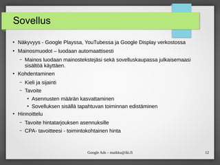 12
Google Ads – maikku@iki.fi
Sovellus
●
Näkyvyys - Google Playssa, YouTubessa ja Google Display verkostossa
●
Mainosmuodot – luodaan automaattisesti
– Mainos luodaan mainostekstejäsi sekä sovelluskaupassa julkaisemaasi
sisältöä käyttäen.
●
Kohdentaminen
– Kieli ja sijainti
– Tavoite
●
Asennusten määrän kasvattaminen
●
Sovelluksen sisällä tapahtuvan toiminnan edistäminen
●
Hinnoittelu
– Tavoite hintatarjouksen asennuksille
– CPA- tavoitteesi - toimintokohtainen hinta
 