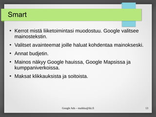 13
Google Ads – maikku@iki.fi
Smart
●
Kerrot mistä liiketoimintasi muodostuu. Google valitsee
mainostekstin.
●
Valitset avainteemat joille haluat kohdentaa mainokseski.
●
Annat budjetin.
●
Mainos näkyy Google hauissa, Google Mapsissa ja
kumppaniverkoissa.
●
Maksat klikkauksista ja soitoista.
 