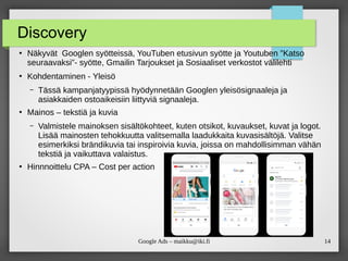 14
Google Ads – maikku@iki.fi
Discovery
●
Näkyvät Googlen syötteissä, YouTuben etusivun syötte ja Youtuben ”Katso
seuraavaksi”- syötte, Gmailin Tarjoukset ja Sosiaaliset verkostot välilehti
●
Kohdentaminen - Yleisö
– Tässä kampanjatyypissä hyödynnetään Googlen yleisösignaaleja ja
asiakkaiden ostoaikeisiin liittyviä signaaleja.
●
Mainos – tekstiä ja kuvia
– Valmistele mainoksen sisältökohteet, kuten otsikot, kuvaukset, kuvat ja logot.
Lisää mainosten tehokkuutta valitsemalla laadukkaita kuvasisältöjä. Valitse
esimerkiksi brändikuvia tai inspiroivia kuvia, joissa on mahdollisimman vähän
tekstiä ja vaikuttava valaistus.
●
Hinnnoittelu CPA – Cost per action
 