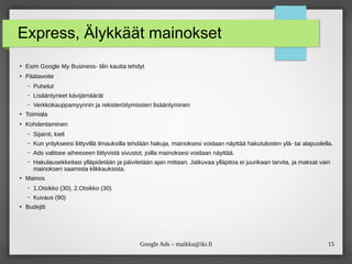 15
Google Ads – maikku@iki.fi
Express, Älykkäät mainokset
●
Esim Google My Business- tilin kautta tehdyt
●
Päätavoite
– Puhelut
– Lisääntyneet kävijämäärät
– Verkkokauppamyynnin ja rekisteröitymissten lisääntyminen
●
Toimiala
●
Kohdentaminen
– Sijainti, kieli
– Kun yritykseesi liittyvillä ilmauksilla tehdään hakuja, mainoksesi voidaan näyttää hakutulosten ylä- tai alapuolella.
– Ads valitsee aiheeseen liittyvistä sivustot, joilla mainoksesi voidaan näyttää.
– Hakulausekkeitasi ylläpidetään ja päivitetään ajan mittaan. Jatkuvaa ylläpitoa ei juurikaan tarvita, ja maksat vain
mainoksen saamista klikkauksista.
●
Mainos
– 1.Otsikko (30), 2.Otsikko (30)
– Kuvaus (90)
●
Budejtti
 