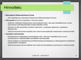 16
Google Ads – maikku@iki.fi
Hinnoittelu
●
Manuaaliset klikkauskohtaiset hinnat
– Voit määrittää itse mainostesi korkeimman klikkauskohtaisen hinnan.
●
CPA-tavoite (Cost Per Acquisition / Cost Per Action)
– AdWords määrittää hintatarjoukset automaattisesti siten, että saat mahdollisimman monta
konversiota hankintakohtaisella hintatavoitteellasi (CPA)
– Toiminto voi olla esimerkiksi ostoksen tekeminen, uutiskirjeen tilaaminen, painikkeen
klikkaaminen
– Vaati konversioseurannan käyttöön oton sekä konversiopikselin asentamisen verkkosivustolle
●
Tavoiteltu mainostuotto
– Hintatarjoukset määritetään automaattisesti siten, että saat mahdollisimman suuren
konversioarvon määrittämälläsi tavoitellulla mainostuotolla.
– Tämä strategia on käytettävissä portfoliohintatarjousstrategiana ja vakiotyyppisenä yksittäisten
kampanjoiden strategiana.
– Vaati konversioseurannan käyttöön oton sekä konversiopikselin asentamisen verkkosivustolle
 