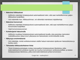 17
Google Ads – maikku@iki.fi
●
Maksimoi klikkaukset
– AdWords määrittää hintatarjoukset automaattisesti siten, että saat mahdollisimman paljon
klikkauksia budjetillasi.
– Voit määritellä max. Klikkaushinnan, voi vähentää mainoksesi näyttökertoja
●
Maksimoi konversoit
– AdWords määrittää hintatarjouksesi automaattisesti siten, että saat mahdollisimman paljon
konversioita budjetillasi.
– Vaati konversioseurannan
●
Kohdesijainti hakusivulla
– AdWords muokkaa hintatarjouksiasi automaattisesti tavalla, joka parantaa mainostesi
mahdollisuuksia näkyä sivun yläosassa tai hakutulosten ensimmäisellä sivulla.
●
Näkyvyys ensimmäisenä
– Voit määrittää, minkä verkkotunnuksen edelle haluat mainostesi sijoittuvan hakutuloksissa ja
kuinka usein.
●
Tehostettu klikkauskohtainen hinta
– Tämä hintatarjousstrategia nostaa manuaalisia hintatarjouksiasi tilanteissa, jotka
todennäköisemmin johtavat myyntiin tai muuhun konversioon verkkosivustollasi, ja laskee
hintatarjouksiasi tilanteissa, jotka eivät todennäköisesti johda konversioon.
 