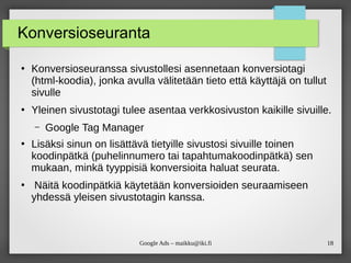 18
Google Ads – maikku@iki.fi
Konversioseuranta
●
Konversioseuranssa sivustollesi asennetaan konversiotagi
(html-koodia), jonka avulla välitetään tieto että käyttäjä on tullut
sivulle
●
Yleinen sivustotagi tulee asentaa verkkosivuston kaikille sivuille.
– Google Tag Manager
●
Lisäksi sinun on lisättävä tietyille sivustosi sivuille toinen
koodinpätkä (puhelinnumero tai tapahtumakoodinpätkä) sen
mukaan, minkä tyyppisiä konversioita haluat seurata.
●
Näitä koodinpätkiä käytetään konversioiden seuraamiseen
yhdessä yleisen sivustotagin kanssa.
 