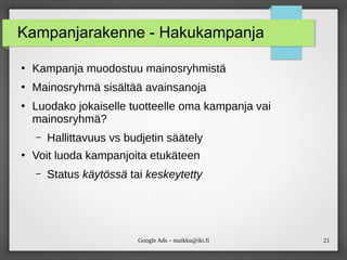 21
Google Ads – maikku@iki.fi
Kampanjarakenne - Hakukampanja
●
Kampanja muodostuu mainosryhmistä
●
Mainosryhmä sisältää avainsanoja
●
Luodako jokaiselle tuotteelle oma kampanja vai
mainosryhmä?
– Hallittavuus vs budjetin säätely
●
Voit luoda kampanjoita etukäteen
– Status käytössä tai keskeytetty
 