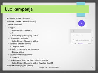 22
Google Ads – maikku@iki.fi
Luo kampanja
●
Etusivulla ”Kaikki kampanjat”
●
Valitse + - merkki , + Uusi kampanja
●
Valitse tavoitteesi
– Myynti
●
Haku, Display, Shopping
– Liidit
●
Haku, Display, Shopping, Video
– Liikenne verkkosivulle
●
Haku, Display, Shopping, Video
– Tuotteen Brändin harkinta
●
Display, Video
– Brändin tunnettuus ja tavoitettavuus
●
Display, Video
– Sovelluksen mainostaminen
●
Sovellus
– Luo kampanja ilman tavoitekohtaista opastusta
●
Haku, Display, Shopping, Video, Sovellus, SMART
●
Valitse Kampanjatyyppi (sivu 4)
 