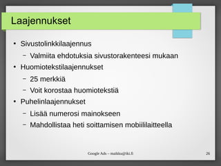 26
Google Ads – maikku@iki.fi
Laajennukset
●
Sivustolinkkilaajennus
– Valmiita ehdotuksia sivustorakenteesi mukaan
●
Huomiotekstilaajennukset
– 25 merkkiä
– Voit korostaa huomiotekstiä
●
Puhelinlaajennukset
– Lisää numerosi mainokseen
– Mahdollistaa heti soittamisen mobiililaitteella
 