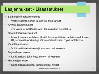 27
Google Ads – maikku@iki.fi
Laajennukset - Lisäasetukset
●
Sisältöpoimintalaajennukset
– Valitse listasta kohde ja luetteloi mitä tarjoat
●
Arvostelulaajennukset
– voit valita ja syöttää lainatun tai mukaillun arvostelun
●
Sovelluksen laajennukset
– Mainoksen alapuolelle voi lisätä linkin mobiili- tai tablettisovellukseen.
Käytettävissä Android- ja iOS-mobiililaitteissa, myös tableteissa
●
Viestilaajennukset
– Voi lähettää tekstiviestejä suoraan mainoksesta
●
Tarjouslaajennukset
– Lisää tarjous, joka liittyy tiettyyn aiheeseen
●
Hintalaajennukset
– Kerro palveluidesi tai tuoteluokkiesi hinnat
 