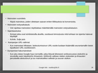 28
Google Ads – maikku@iki.fi
●
Mainosten vuorottelu
– Näytä mainoksia, joiden oletetaan saavan eniten klikkauksia tai konversioita.
●
Mainosten esitysaikataulu
– Voit rajoittaa mainostesi näyttöaikaa määrittämällä mainosten esitysaikataulun.
●
Sijaintiasetukse
– Ihmiset jotka ovat kohdistetuilla alueilla, osoittavat kiinnostusta niitä kohtaan tai sijaintia hakevat
käyttäjät
– Kohde, Sulje pois
●
Kampanjan URL-valinnat
– Kun mainostasi klikataan, laskeutumissivun URL-osoite luodaan lisäämällä seurantamallin tiedot
lopulliseen URL-osoitteeseen.
●
Dynaamiset hakumainokset
– Kun joku tekee Google-haun termeillä, jotka liittyvät läheisesti verkkosivustosi otsikoihin ja
sivustolla usein käytettyihin ilmauksiin, AdWords valitsee näiden otsikoiden ja ilmausten
perusteella aloitussivun ja luo mainoksellesi selkeän ja osuvan otsikon.
 