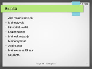 3
Google Ads – maikku@iki.fi
Sisältö
●
Ads mainostaminen
●
Mainostyypit
●
Hinnoittelumallit
●
Laajennukset
●
Mainoskampanja
●
Mainosryhmät
●
Avainsanat
●
Mainoksessa EI saa
●
Seuranta
5.2.2021
 