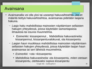 30
Google Ads – maikku@iki.fi
Avainsana
●
Avainsanalla voi olla yksi tai useampi hakuvaihtoehto. Jos et
määritä tiettyä hakuvaihtoehtoa, avainsanaa pidetään laajana
hakuna.
– Laaja haku mahdollistaa mainosten näyttämisen sellaisten
hakujen yhteydessä, joissa käytetään samantapaisia
ilmauksia tai osuvia muunnelmia.
●
Esimerkki: kissanpennut , Mahdollisia hakuvastineita:
kissanpennut, kissanpentuvalokuvat, ota kissanpentu
– Laajan haun muokkaus mahdollistaa mainosten näyttämisen
sellaisten hakujen yhteydessä, joissa käytetään laajan haun
avainsanaa tai sen läheisiä muunnelmia.
●
Esimerkki: +ota +kissanpentu
●
Mahdollisia hakuvastineita: ota kissanpentu, miten otetaan
kissanpentu, otettavaksi sopiva kissanpentu
 