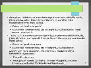31
Google Ads – maikku@iki.fi
– Ilmaushaku mahdollistaa mainoksen näyttämisen vain sellaisilla hauilla,
joihin sisältyy tarkka ilmaus tai sen läheinen muunnelma sekä
mahdollisesti myös muita sanoja.
●
Esimerkki: "ota kissanpentu"
●
Mahdollisia hakuvastineita: ota kissanpentu, ota kisanpentu, miten
otetaan kissanpentu
– Tarkka haku mahdollistaa mainoksen näyttämisen vain sellaisilla hauilla,
joissa käytetään juuri kyseistä ilmausta tai sen läheistä muunnelmaa eikä
muita sanoja.
●
Esimerkki: [ota kissanpentu]
●
Mahdollisia hakuvastineita: ota kissanpentu, ota kisanpentu
– Negatiivinen haku: varmistaa, että mainostasi ei näytetä tiettyä
hakutermiä käytettäessä.
●
Esimerkki: -ilmainen
●
Haut, joita ei näytetä vastineina: ilmainen kissapentu, ilmainen
kissanpentukalenteri, ilmainen kissanpentu tarjolla
 