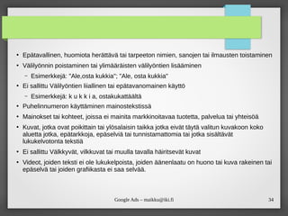 34
Google Ads – maikku@iki.fi
●
Epätavallinen, huomiota herättävä tai tarpeeton nimien, sanojen tai ilmausten toistaminen
●
Välilyönnin poistaminen tai ylimääräisten välilyöntien lisääminen
– Esimerkkejä: "Ale,osta kukkia"; "Ale, osta kukkia"
●
Ei sallittu Välilyöntien liiallinen tai epätavanomainen käyttö
– Esimerkkejä: k u k k i a, ostakukattäältä
●
Puhelinnumeron käyttäminen mainostekstissä
●
Mainokset tai kohteet, joissa ei mainita markkinoitavaa tuotetta, palvelua tai yhteisöä
●
Kuvat, jotka ovat poikittain tai ylösalaisin taikka jotka eivät täytä valitun kuvakoon koko
aluetta jotka, epätarkkoja, epäselviä tai tunnistamattomia tai jotka sisältävät
lukukelvotonta tekstiä
●
Ei sallittu Välkkyvät, vilkkuvat tai muulla tavalla häiritsevät kuvat
●
Videot, joiden teksti ei ole lukukelpoista, joiden äänenlaatu on huono tai kuva rakeinen tai
epäselvä tai joiden grafiikasta ei saa selvää.
 