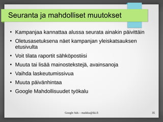 35
Google Ads – maikku@iki.fi
Seuranta ja mahdolliset muutokset
●
Kampanjaa kannattaa alussa seurata ainakin päivittäin
●
Oletusasetuksena näet kampanjan yleiskatsauksen
etusivulta
●
Voit tilata raportit sähköpostiisi
●
Muuta tai lisää mainostekstejä, avainsanoja
●
Vaihda laskeutumissivua
●
Muuta päivänhintaa
●
Google Mahdollisuudet työkalu
 