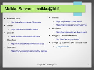 Google Ads - maikku@iki.fi 37
Maikku Sarvas – maikku@iki.fi
●
Facebook sivut
– http://www.facebook.com/Soseessa
●
Twitter
– https://twitter.com/MaikkuSarvas
●
LinkedIn
– www.linkedin.com/in/maikkusarvas
●
Slideshare
– http://www.slideshare.net/maikkusarvas
●
Instagram
– https://www.instagram.com/maikku_sarvas/
●
Pinterst
– https://fi.pinterest.com/sosetta/
– https://fi.pinterest.com/maikkusarvas
●
Wordpress
– https://kurssitarjonta.wordpress.com/
●
Blogger – Tietotekniikkakerhot
– http://ttkerhot.blogspot.com/
●
Google My Businessa TMI Maikku Sarvas
– g.page/tmi-mks
 