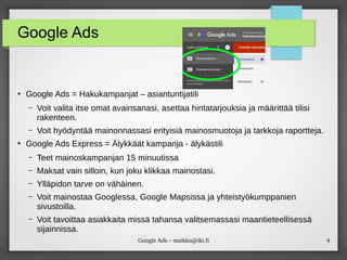 4
Google Ads – maikku@iki.fi
Google Ads
●
Google Ads = Hakukampanjat – asiantuntijatili
– Voit valita itse omat avainsanasi, asettaa hintatarjouksia ja määrittää tilisi
rakenteen.
– Voit hyödyntää mainonnassasi erityisiä mainosmuotoja ja tarkkoja raportteja.
●
Google Ads Express = Älykkäät kampanja - älykästili
– Teet mainoskampanjan 15 minuutissa
– Maksat vain silloin, kun joku klikkaa mainostasi.
– Ylläpidon tarve on vähäinen.
– Voit mainostaa Googlessa, Google Mapsissa ja yhteistyökumppanien
sivustoilla.
– Voit tavoittaa asiakkaita missä tahansa valitsemassasi maantieteellisessä
sijainnissa.
 