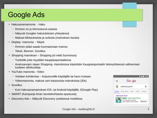 5
Google Ads – maikku@iki.fi
Google Ads
●
Hakusanamainonta - Haku
– Ihminen on jo kiinnostunut asiasta
– Näkyvät Googlen hakutuloksien yhteydessä
– Maksat klikkauksesta ja soitosta (mainoksen kautta)
●
Display- mainonta - Näytä
– Ihminen pitää saada huomaamaan mainos
– Teksti, Banneri, Sovellus
●
Shopping mainokset – Shopping (ei vielä Suomessa)
– Tuotteille joita myydään kauppiasportaaleissa
– Avainsanojen sijaan Shopping- mainoksissa käytetään Kauppiasportaalin tietosyötteessä valitsemiasi
tuotteen attribuutteja
●
YouTube mainonta - Video
– Voidaan kohdentaa – kirjautuneille käyttäjille tai haun mukaan
– Videomainonta, maksat vain katsotuista mainoksista (30s)
●
Sovellus
– Kuin hakusanamainokset iOS‑ tai Android-käyttäjille, l(Google Play)
●
SMART (Kampanja ilman tavoitekohtaista opastusta)
●
Discovery Ads – Näkyvät Discovery syötteessä mobiilissa
 