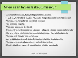 Google Ads - maikku@iki.fi 7
Miten saan hyvän laskeutumissivun
●
Avainsanoihin osuvaa, hyödyllistä ja yksilöllistä sisältöä
●
Hyvä ja ymmärrettävä sivuston navigaatio niin pöytäkoneilla kuin mobiilissakin
●
Varmista, että hakija löytää etsimänsä nopeasti
●
Tee toiminnot helpoksi
●
Vältä pop-uppeja, ne ärsyttävät
●
Priorisoi tärkeimmät tiedot sivun yläosaan – älä peitä yläosaa massiivisella kuvalla
●
Ole avoin, kerro yrityksestä, toiminnasta ja tuotteesta – kasvata luottamusta
●
Varmista että yhteydenotto on helppoa
●
Jos keräät tietoja, tee selväksi miksi tarvitset käyttäjän tietoja ja mihin
●
Varmista, että sivujen latausaika on mahdollisimman lyhyt
●
Mobiiliystävällinen sivsto, yli puolet hauista tehdään puhelimella
 