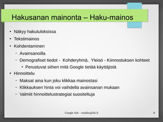 8
Google Ads – maikku@iki.fi
Hakusanan mainonta – Haku-mainos
●
Näkyy hakutuloksissa
●
Tekstimainos
●
Kohdentaminen
– Avainsanoilla
– Demografiset tiedot - Kohderyhmä, Yleisö - Kiinnostuksen kohteet
●
Perustuvat siihen mitä Google tietää käyttäjistä
●
Hinnoittelu
– Maksat aina kun joku klikkaa mainostasi
– Klikkauksen hinta voi vaihdella avainsanan mukaan
– Valmiit hinnoittelustrategiat suositeltuja
 