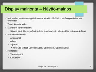 9
Google Ads – maikku@iki.fi
Display mainonta – Näyttö-mainos
●
Mainostilaa sivuiltaan myyvät kuuluvat joko DoubleClickin tai Googlen Adsense-
ohjelmaan
●
Teksti, kuva tai video
●
Mainokset kohdennetaan:
– Sijainti, Kieli, Demografiset tiedot - Kohderyhmä, Yleisö - Kiinnostuksen kohteet
●
Mainoksen sijoittelu
– Avainsanat
– Aiheet,
– Sijoittelu
●
YouTube-videot, Verkkosivustot, Sovellukset, Sovellusluokat
●
Hinnoittelu
– Tuhat näyttöä
– Konversio
 