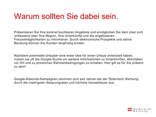 Warum sollten Sie dabei sein.
Präsentieren Sie Ihre konkret buchbaren Angebote und ermöglichen Sie dem User sich
umfassend über Ihre Region, Ihre Unterkünfte und die angebotenen
Freizeitmöglichkeiten zu informieren. Durch elektronische Prospekte und aktive
Beratung können Sie Kunden langfristig binden.



Nachdem potentielle Urlauber eine erste Idee für einen Urlaub entwickelt haben,
nutzen sie oft die Google-Suche um weitere Informationen zu Unterkünften, Aktivitäten
vor Ort und zu preislichen Rahmenbedingungen zu erhalten. Hier gilt es für Sie präsent
zu sein!



Google-Adwords-Kampagnen zeichnen sich seit Jahren bei der Österreich Werbung
durch die niedrigsten Absprungraten und höchste Verweildauer aus.
 