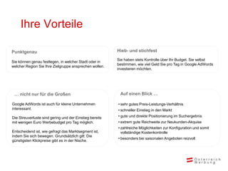 Ihre Vorteile

Punktgenau                                               Hieb- und stichfest
                                                         Sie haben stets Kontrolle über Ihr Budget. Sie selbst
Sie können genau festlegen, in welcher Stadt oder in
                                                         bestimmen, wie viel Geld Sie pro Tag in Google AdWords
welcher Region Sie Ihre Zielgruppe ansprechen wollen.
                                                         investieren möchten.




 … nicht nur für die Großen                               Auf einen Blick …

Google AdWords ist auch für kleine Unternehmen           • sehr gutes Preis-Leistungs-Verhältnis
interessant.                                             • schneller Einstieg in den Markt

Die Streuverluste sind gering und der Einstieg bereits   • gute und direkte Positionierung im Suchergebnis
mit wenigen Euro Werbebudget pro Tag möglich.            • extrem gute Reichweite zur Neukunden-Akquise
                                                         • zahlreiche Möglichkeiten zur Konfiguration und somit
Entscheidend ist, wie gefragt das Marktsegment ist,        vollständige Kostenkontrolle
indem Sie sich bewegen. Grundsätzlich gilt: Die
                                                         • besonders bei saisonalen Angeboten reizvoll
günstigsten Klickpreise gibt es in der Nische.
 