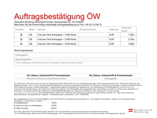 Auftragsbestätigung ÖW
Österreich Werbung Deutschland GmbH, Klosterstraße 64, 10179 Berlin
Bitte faxen Sie die firmenmäßig unterfertigte Auftragsbestätigung an Fax: +49 30 213 66 73
                                                                                                                                                                      Preis exkl.
  Auswahl              Markt        Aktivität                                                        Wunschzeitraum                                Währung
                                                                                                                                                                      MwSt.
                      DE           Cost per Click Kampagne – 1.000 Klicks                                                                         EUR                           1.200,-

                      DE           Cost per Click Kampagne – 2.000 Klicks                                                                         EUR                           2.160,-

                      DE           Cost per Click Kampagne – 4.000 Klicks                                                                         EUR                           4.080,-


Rechnungsadresse

  Auftraggeber*

  Ansprechpartner
  * Bitte vollständigen Unternehmensnamen inkl. etwaigen Zusätzen wie GmbH angeben




                   Ort, Datum, Unterschrift & Firmenstempel                                                         Ort, Datum, Unterschrift & Firmenstempel
                   Österreich Werbung Deutschland GmbH                                                                            Auftraggeber

D i e Ös terrei c h W erbung freut s i c h auf di e Zus am m enarbei t ! B i t t e f axen S i e Ihre A uf t rags ert ei l ungen Ihrem A ns prec hpart ner der Ö s t errei c h W erbung l aut
B egl ei ts c hrei ben. D er i n i hrem A uftrag ers tel l te Mark et i ng -V ors c hl ag i s t gei s t i ges E i gent um der Ö s t errei c h W erbung und geni eßt u rheberrec ht l i c hen S c hut z.
D i e urheberrec htl i c hen V erwertungs rec hte , i ns bes ondere j egl i c he V erwendung, B earbei t ung, V erv i el f äl t i gung und W ei t ergabe an D ri t t e i s t nur m i t
aus drüc k l i c her G enehm i gung der Ös terrei c h W erbung zul äs s i g. D i e W ei t ergabe des aus gearbei t et en V ors c hl ags an D ri t t e zur U m s et zun g des s el ben i s t
unters agt. Im Ü bri gen gel ten di e A l l gem ei nen Ges c häf t s bedi ngungen der Ö s t errei c h W erbung i n der Fas s ung 01. 10. 2012 (s i ehe
www.aus tri atouri s m .c om /agb ) B ei Zuwi derhandel n behäl t s i c h di e Ö s t errei c h W erbung aus drüc k l i c h geri c ht l i c he S c hri t t e v or. A l l e P rei s e exk l us i v e
Mehrwerts teue r und ges etzl i c her A bgaben. P rei s änderungen v orbehal t en. ZV R : 075857630

B ei A bs age/S torno durc h den A uftraggeber nac h s c hri f t l i c her A uf t rags ert ei l ung erl auben wi r uns f ol gende P aus c hal en, j ewei l s v om G es am t v ol um en
berec hnet, i n R ec hnung zu s tel l en :
Ab Auftragserteilung:                            25,00%
60 Tage bis 30 Tage vor Leistungsbeginn :                 50,00%
29 Tage und weniger:                                    100,00%

D i e oben genannten S tornobedi ngungen bezi ehen s i c h aus s c hl i eßl i c h auf E i genl ei s t ungen der Ö s t errei c h W erbung.
Für Frem dl ei s tungen gel ten deren S tornobedi ngungen. D er V ert rags abs c hl us s wi rd ers t m i t U nt ers c hri f t bei der V ert rags part ei en gül t i g.
 