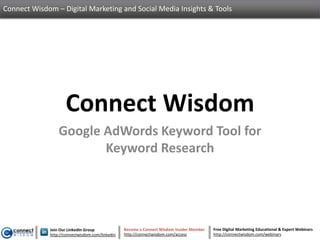 Connect Wisdom – Digital Marketing and Social Media Insights & Tools




                    Connect Wisdom
                 Google AdWords Keyword Tool for
                        Keyword Research




             Join Our LinkedIn Group             Become a Connect Wisdom Insider Member   Free Digital Marketing Educational & Expert Webinars
             http://connectwisdom.com/linkedin   http://connectwisdom.com/access          http://connectwisdom.com/webinars
 