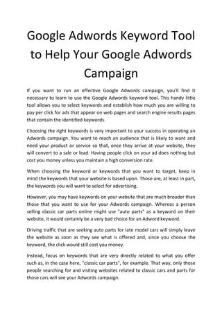 Google Adwords Keyword Tool
to Help Your Google Adwords
          Campaign
If you want to run an effective Google Adwords campaign, you'll find it
necessary to learn to use the Google Adwords keyword tool. This handy little
tool allows you to select keywords and establish how much you are willing to
pay per click for ads that appear on web pages and search engine results pages
that contain the identified keywords.

Choosing the right keywords is very important to your success in operating an
Adwords campaign. You want to reach an audience that is likely to want and
need your product or service so that, once they arrive at your website, they
will convert to a sale or lead. Having people click on your ad does nothing but
cost you money unless you maintain a high conversion rate.

When choosing the keyword or keywords that you want to target, keep in
mind the keywords that your website is based upon. Those are, at least in part,
the keywords you will want to select for advertising.

However, you may have keywords on your website that are much broader than
those that you want to use for your Adwords campaign. Whereas a person
selling classic car parts online might use "auto parts" as a keyword on their
website, it would certainly be a very bad choice for an Adword keyword.

Driving traffic that are seeking auto parts for late model cars will simply leave
the website as soon as they see what is offered and, since you choose the
keyword, the click would still cost you money.

Instead, focus on keywords that are very directly related to what you offer
such as, in the case here, "classic car parts", for example. That way, only those
people searching for and visiting websites related to classic cars and parts for
those cars will see your Adwords campaign.
 